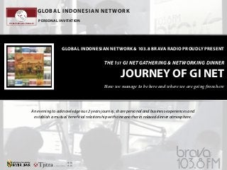 GLOBAL INDONESIAN NET WORK
Global Indonesian Network

PERSONAL INVITATION

GLOBAL INDONESIAN NETWORK & 103.8 BRAVA RADIO PROUDLY PRESENT

THE 1ST GI NET GATHERING & NETWORKING DINNER

JOURNEY OF GI NET
How we manage to be here and where we are going from here

An evening to acknowledge our 2 years journey, share personal and business experiences and
establish a mutual beneficial relationship with one another in relaxed dinner atmosphere.

 