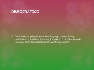 DEMOCRÁTICO 
 Demócrito, en griego fue un filósofo griego presocrático y 
matemático que vivió entre los siglos V-IV a. C. 1 2 discípulo de 
Leu cipo. Se le llama también "el filósofo que se ríe". 
 