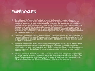 EMPÉDOCLES 
 Empédocles de Agrigento, Postuló la teoría de las cuatro raíces, a las que 
Aristóteles más tarde llamó elementos, juntando el agua de Tales de Mileto, el 
fuego de Heráclito, el aire de Anaxímenes y la tierra de Jenófanes, las cuales se 
mezclan en los distintos entes sobre la Tierra. Estas raíces están sometidas a dos 
fuerzas, que pretenden explicar el movimiento (generación y corrupción) en el 
mundo: el Amor, que las une, y el Odio, que las separa. Estamos, por tanto, en la 
actualidad, en un equilibrio. Esta teoría explica el cambio y a la vez la permanencia 
de los seres del mundo. 
 El hombre es también un compuesto de los cuatro elementos. La salud consiste en 
cierto equilibrio entre ellos. El conocimiento es posible porque lo semejante conoce 
lo semejante: por el fuego que hay en nosotros conocemos el fuego exterior, y así 
los demás elementos. 
 Sostiene una curiosa teoría sobre la evolución orgánica por su teoría de las raíces. 
Suponía que en un principio habría numerosas partes de hombres y animales 
distribuidas por azar: piernas, ojos, etc. Se formarían combinaciones aleatorias por 
atracción o Amor, dando lugar a criaturas aberrantes e inviables que no habrían 
sobrevivido: 
 Muchas especies de criaturas vivas tienen que haber sido incapaces de propagar 
su linaje, ya que en cada una de las especies hoy día existentes o la industria o el 
valor o la velocidad ha protegido desde el principio su existencia, conservándola 
(Empédocles citado por Stephen F. Mason, Historia de las ciencias). 
 