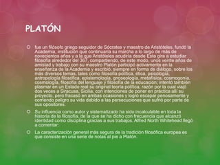 PLATÓN 
 fue un filósofo griego seguidor de Sócrates y maestro de Aristóteles. fundó la 
Academia, institución que continuaría su marcha a lo largo de más de 
novecientos años y a la que Aristóteles acudiría desde Esta gira a estudiar 
filosofía alrededor del 367, compartiendo, de este modo, unos veinte años de 
amistad y trabajo con su maestro Platón participó activamente en la 
enseñanza de la Academia y escribió, siempre en forma de diálogo, sobre los 
más diversos temas, tales como filosofía política, ética, psicología, 
antropología filosófica, epistemología, gnoseología, metafísica, cosmogonía, 
cosmología, filosofía del lenguaje y filosofía de la educación; intentó también 
plasmar en un Estado real su original teoría política, razón por la cual viajó 
dos veces a Siracusa, Sicilia, con intenciones de poner en práctica allí su 
proyecto, pero fracasó en ambas ocasiones y logró escapar penosamente y 
corriendo peligro su vida debido a las persecuciones que sufrió por parte de 
sus opositores. 
 Su influencia como autor y sistematizado ha sido incalculable en toda la 
historia de la filosofía, de la que se ha dicho con frecuencia que alcanzó 
identidad como disciplina gracias a sus trabajos. Alfred North Whitehead llegó 
a comentar: 
 La caracterización general más segura de la tradición filosófica europea es 
que consiste en una serie de notas al pie a Platón. 
 