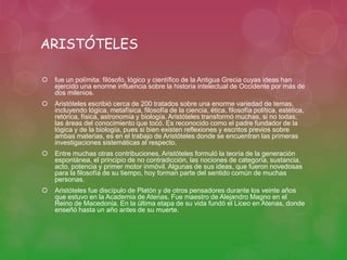 ARISTÓTELES 
 fue un polímita: filósofo, lógico y científico de la Antigua Grecia cuyas ideas han 
ejercido una enorme influencia sobre la historia intelectual de Occidente por más de 
dos milenios. 
 Aristóteles escribió cerca de 200 tratados sobre una enorme variedad de temas, 
incluyendo lógica, metafísica, filosofía de la ciencia, ética, filosofía política, estética, 
retórica, física, astronomía y biología. Aristóteles transformó muchas, si no todas, 
las áreas del conocimiento que tocó. Es reconocido como el padre fundador de la 
lógica y de la biología, pues si bien existen reflexiones y escritos previos sobre 
ambas materias, es en el trabajo de Aristóteles donde se encuentran las primeras 
investigaciones sistemáticas al respecto. 
 Entre muchas otras contribuciones, Aristóteles formuló la teoría de la generación 
espontánea, el principio de no contradicción, las nociones de categoría, sustancia, 
acto, potencia y primer motor inmóvil. Algunas de sus ideas, que fueron novedosas 
para la filosofía de su tiempo, hoy forman parte del sentido común de muchas 
personas. 
 Aristóteles fue discípulo de Platón y de otros pensadores durante los veinte años 
que estuvo en la Academia de Atenas. Fue maestro de Alejandro Magno en el 
Reino de Macedonia. En la última etapa de su vida fundó el Liceo en Atenas, donde 
enseñó hasta un año antes de su muerte. 
 