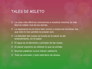 TALES DE MILETO 
 La cosa más difícil es conocernos a nosotros mismos; la más 
fácil es hablar mal de los demás. 
 La esperanza es el único bien común a todos los hombres; los 
que todo lo han perdido la poseen aún. 
 La felicidad del cuerpo se funda en la salud; la del 
entendimiento, en el saber. 
 El agua es el elemento y principio de las cosas. 
 El placer supremo es obtener lo que se anhela. 
 Muchas palabras nunca indican sabiduría. 
 Todo es animado y todo está lleno de dioses. 
 