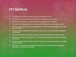 PITÁGORAS 
 "La felicidad consiste en poder unir el principio con el fin" 
 "El hombre es mortal por sus temores e inmortal por sus deseos" 
 "Educad a los niños y no será necesario castigar a los hombres" 
 "Entre dos hombres iguales en fuerza, el más fuerte es el que tiene razón" 
 "Escoge una mujer de la cual puedas decir: hubiera podido elegirla más bella, 
pero no mejor" 
 "Ayuda a tus semejantes a levantar su carga, pero no te consideres obligado 
a llevársela" 
 "No seas ambicioso y tacaño; la justa medida es excelente en tales casos" 
 "Educar no es dar carrera para vivir, sino templar el alma para las dificultades 
de la vida" 
 "Economizad las lágrimas de vuestros hijos, para que puedan regar con ellas 
vuestra tumba" 
 "Preciso es encontrar lo infinitamente grande en lo infinitamente pequeño, 
para sentir la presencia de Dios 
 