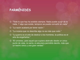 PARMÉNIDES 
 "Todo lo que hay ha existido siempre. Nada puede surgir de la 
nada. Y algo que existe, tampoco se puede convertir en nada" 
 "La razón acabará por tener razón." 
 "La música que no describa algo no es más que ruido." 
 "La guerra es el arte de destruir a los hombres, la política es el 
arte de engañarlos." 
 "El universo, para aquel que supiera abárcalo desde un único 
punto de vista, no sería, si estuviera permitirlo decirlo, más que 
un hecho único y una gran verdad." 
 