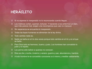 HERÁCLITO 
 Si no esperas lo inesperado no lo reconocerás cuando llegue. 
 Los médicos cortan, queman, torturan. Y haciendo a los enfermos un bien, 
que más parece mal, exigen una recompensa que casi no merecen. 
 Sin esperanza se encuentra lo inesperado. 
 Todas las leyes humanas se alimentan de la ley divina. 
 Todo cambia nada es. 
 Nadie se baña en el río dos veces porque todo cambia en el río y en el que 
se baña. 
 Para Dios todo es hermoso, bueno y justo. Los hombres han concebido lo 
justo y lo injusto. 
 Los perros sólo ladran a quienes no conocen. 
 Dios es día y noche, invierno y verano, guerra y paz, abundancia y hambre. 
 A todo hombre le es concedido conocerse a sí mismo y meditar sabiamente. 
 