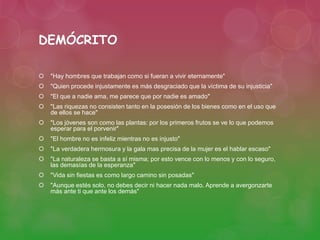 DEMÓCRITO 
 "Hay hombres que trabajan como si fueran a vivir eternamente" 
 "Quien procede injustamente es más desgraciado que la víctima de su injusticia" 
 "El que a nadie ama, me parece que por nadie es amado" 
 "Las riquezas no consisten tanto en la posesión de los bienes como en el uso que 
de ellos se hace" 
 "Los jóvenes son como las plantas: por los primeros frutos se ve lo que podemos 
esperar para el porvenir" 
 "El hombre no es infeliz mientras no es injusto" 
 "La verdadera hermosura y la gala mas precisa de la mujer es el hablar escaso" 
 "La naturaleza se basta a sí misma; por esto vence con lo menos y con lo seguro, 
las demasías de la esperanza" 
 "Vida sin fiestas es como largo camino sin posadas" 
 "Aunque estés solo, no debes decir ni hacer nada malo. Aprende a avergonzarte 
más ante ti que ante los demás" 
 