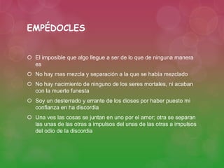 EMPÉDOCLES 
 El imposible que algo llegue a ser de lo que de ninguna manera 
es 
 No hay mas mezcla y separación a la que se había mezclado 
 No hay nacimiento de ninguno de los seres mortales, ni acaban 
con la muerte funesta 
 Soy un desterrado y errante de los dioses por haber puesto mi 
confianza en ha discordia 
 Una ves las cosas se juntan en uno por el amor; otra se separan 
las unas de las otras a impulsos del unas de las otras a impulsos 
del odio de la discordia 
 