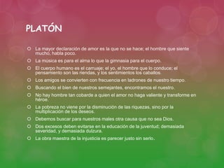 PLATÓN 
 La mayor declaración de amor es la que no se hace; el hombre que siente 
mucho, habla poco. 
 La música es para el alma lo que la gimnasia para el cuerpo. 
 El cuerpo humano es el carruaje; el yo, el hombre que lo conduce; el 
pensamiento son las riendas, y los sentimientos los caballos. 
 Los amigos se convierten con frecuencia en ladrones de nuestro tiempo. 
 Buscando el bien de nuestros semejantes, encontramos el nuestro. 
 No hay hombre tan cobarde a quien el amor no haga valiente y transforme en 
héroe. 
 La pobreza no viene por la disminución de las riquezas, sino por la 
multiplicación de los deseos. 
 Debemos buscar para nuestros males otra causa que no sea Dios. 
 Dos excesos deben evitarse en la educación de la juventud; demasiada 
severidad, y demasiada dulzura. 
 La obra maestra de la injusticia es parecer justo sin serlo. 
 