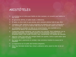 ARISTÓTELES 
 La amistad es un alma que habita en dos cuerpos; un corazón que habita en 
dos almas. 
 El ignorante afirma, el sabio duda y reflexiona. 
 El sabio no dice todo lo que piensa, pero siempre piensa todo lo que dice. 
 Considero más valiente al que conquista sus deseos que al que conquista a 
sus enemigos, ya que la victoria más dura es la victoria sobre uno mismo. 
 La inteligencia consiste no sólo en el conocimiento, sino también en la 
destreza de aplicar los conocimientos en la práctica. 
 Cualquiera puede enfadarse, eso es algo muy sencillo. Pero enfadarse con la 
persona adecuada, en el grado exacto, en el momento oportuno, con el 
propósito justo y del modo correcto, eso, ciertamente, no resulta tan sencillo. 
 Algunos creen que para ser amigos basta con querer, como si para estar sano 
bastara con desear la salud. 
 No basta decir solamente la verdad, mas conviene mostrar la causa de la 
falsedad. 
 La esperanza es el sueño del hombre despierto. 
 Sólo hay felicidad donde hay virtud y esfuerzo serio, pues la vida no es un 
juego. 
 