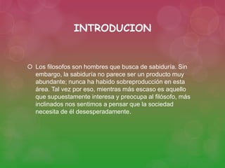 INTRODUCION 
 Los filosofos son hombres que busca de sabiduría. Sin 
embargo, la sabiduría no parece ser un producto muy 
abundante; nunca ha habido sobreproducción en esta 
área. Tal vez por eso, mientras más escaso es aquello 
que supuestamente interesa y preocupa al filósofo, más 
inclinados nos sentimos a pensar que la sociedad 
necesita de él desesperadamente. 
 