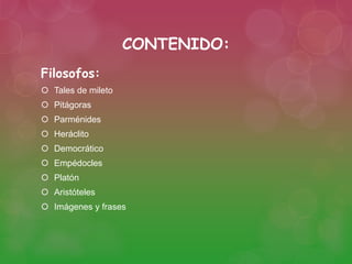 CONTENIDO: 
Filosofos: 
 Tales de mileto 
 Pitágoras 
 Parménides 
 Heráclito 
 Democrático 
 Empédocles 
 Platón 
 Aristóteles 
 Imágenes y frases 
 