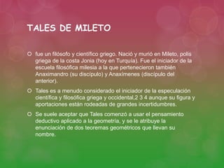 TALES DE MILETO 
 fue un filósofo y científico griego. Nació y murió en Mileto, polis 
griega de la costa Jonia (hoy en Turquía). Fue el iniciador de la 
escuela filosófica milesia a la que pertenecieron también 
Anaximandro (su discípulo) y Anaxímenes (discípulo del 
anterior). 
 Tales es a menudo considerado el iniciador de la especulación 
científica y filosófica griega y occidental,2 3 4 aunque su figura y 
aportaciones están rodeadas de grandes incertidumbres. 
 Se suele aceptar que Tales comenzó a usar el pensamiento 
deductivo aplicado a la geometría, y se le atribuye la 
enunciación de dos teoremas geométricos que llevan su 
nombre. 
 