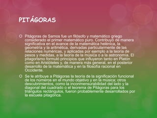 PITÁGORAS 
 Pitágoras de Samos fue un filósofo y matemático griego 
considerado el primer matemático puro. Contribuyó de manera 
significativa en el avance de la matemática helénica, la 
geometría y la aritmética, derivadas particularmente de las 
relaciones numéricas, y aplicadas por ejemplo a la teoría de 
pesos y medidas, a la teoría de la música o a la astronomía. El 
pitagorismo formuló principios que influyeron tanto en Platón 
como en Aristóteles y, de manera más general, en el posterior 
desarrollo de la matemática y en la filosofía racional en 
Occidente. 
 Se le atribuye a Pitágoras la teoría de la significación funcional 
de los números en el mundo objetivo y en la música; otros 
descubrimientos, como la inconmensurabilidad del lado y la 
diagonal del cuadrado o el teorema de Pitágoras para los 
triángulos rectángulos, fueron probablemente desarrollados por 
la escuela pitagórica. 
 