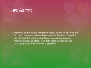 HERÁCLITO 
 Heráclito de Éfeso Era natural de Éfeso, ciudad de la Jonia, en 
la costa occidental del Asia Menor (actual Turquía). Como los 
demás filósofos anteriores a Platón, no quedan más que 
fragmentos de sus obras, y en gran parte se conocen sus 
aportes gracias a testimonios posteriores. 
 