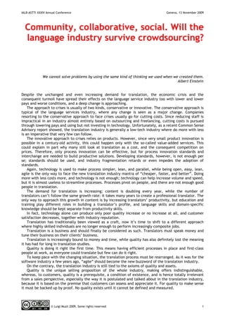 IALB-ASTTI XXXIV Annual Conference                                                   Geneva, 13 November 2009




  Community, collaborative, social. Will the
  language industry survive crowdsourcing?



              We cannot solve problems by using the same kind of thinking we used when we created them.
                                                                                         Albert Einstein


Despite the unchanged and even increasing demand for translation, the economic crisis and the
consequent turmoil have spread their effects on the language service industry too with lower and lower
pays and worse conditions, and a deep change is approaching.
    The approach to crises is usually of two kinds, conservative or innovative. The conservative approach is
typical of the language services industry, where any change is seen as a major change. Companies
resorting to the conservative approach to face crises usually go for cutting costs. Since reducing staff is
impractical in an industry almost entirely based on outsourcing and freelancing, cutting costs is pursued
through lowering pays and using but not investing in technology. Unfortunately, as a recent Common Sense
Advisory report showed, the translation industry is generally a low-tech industry where do more with less
is an imperative that very few can follow.
    The innovative approach to crises relies on products. However, since very small product innovation is
possible in a century-old activity, this could happen only with the so-called value-added services. This
could explain in part why many still look at translation as a cost, and the consequent competition on
prices. Therefore, only process innovation can be effective, but for process innovation standards and
interchange are needed to build productive solutions. Developing standards, however, is not enough per
se; standards should be used, and industry fragmentation retards or even impedes the adoption of
standards.
    Again, technology is used to make process simpler, lean, and parallel, while being open, easy, lean,
agile is the only way to face the new translation industry mantra of “cheaper, faster, and better”. Doing
more with less costs more, and technology is not enough; technology can help increase volume and speed,
but it is almost useless to streamline processes. Processes pivot on people, and there are not enough good
people in translation.
    The demand for translation is increasing; content is doubling every year, while the number of
translators can’t follow the same growth rate: it takes many years to create a professional translator. The
only way to approach this growth in content is by increasing translators’ productivity, but education and
training play different roles in building a translator’s profile, and language skills and domain-specific
knowledge should be kept separate from productivity skills.
    In fact, technology alone can produce only poor quality increase or no increase at all, and customer
satisfaction decreases, together with industry reputation.
    Translation has traditionally been viewed as a craft, now it’s time to shift to a different approach
where highly skilled individuals are no longer enough to perform increasingly composite jobs.
    Translation is a business and should finally be considered as such. Translators must speak money and
tune their business on their clients’ business.
    Translation is increasingly bound to money and time, while quality has also definitely lost the meaning
it has had for long in translation studies.
    Quality is doing it right the first time. This means having efficient processes in place and first-class
people at work, as everyone could translate but few can do it right.
    To keep pace with the changing situation, the translation process must be rearranged. As it was for the
software industry a few years ago, “agile” should become the new buzzword of the translation industry.
    On the contrary, the translation industry is still tied to the axioms of quality and assets.
    Quality is the unique selling proposition of the whole industry, making offers indistinguishable,
whereas, to customers, quality is a prerequisite, a condition of existence, and is hence totally irrelevant
from a sales perspective, especially the way it is postulated and talked about in the translation industry,
because it is based on the premise that customers can assess and appreciate it. For quality to make sense
it must be backed up by proof. No quality exists until it cannot be defined and measured.



                    © Luigi Muzii 2009, Some rights reserved                                               1
 