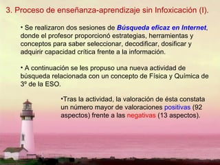 3. Proceso de enseñanza-aprendizaje sin Infoxicación (I). Se realizaron dos sesiones de  Búsqueda eficaz en Internet , donde el profesor proporcionó estrategias, herramientas y conceptos para saber seleccionar, decodificar, dosificar y adquirir capacidad crítica frente a la información. A continuación se les propuso una nueva actividad de búsqueda relacionada con un concepto de Física y Química de 3º de la ESO.  Tras la actividad, la valoración de ésta constata un número mayor de valoraciones  positivas  (92 aspectos) frente a las  negativas  (13 aspectos).  