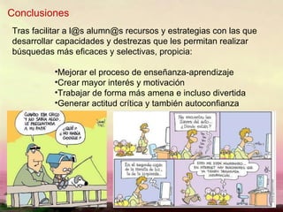 Conclusiones Tras facilitar a l@s alumn@s recursos y estrategias con las que desarrollar capacidades y destrezas que les permitan realizar búsquedas más eficaces y selectivas, propicia: Mejorar el proceso de enseñanza-aprendizaje Crear mayor interés y motivación Trabajar de forma más amena e incluso divertida Generar actitud crítica y también autoconfianza 