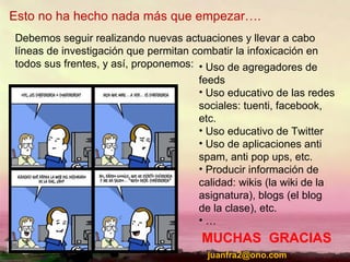 Esto no ha hecho nada más que empezar…. Debemos seguir realizando nuevas actuaciones y llevar a cabo líneas de investigación que permitan combatir la infoxicación en todos sus frentes, y así, proponemos: Uso de agregadores de feeds Uso educativo de las redes sociales: tuenti, facebook, etc. Uso educativo de Twitter Uso de aplicaciones anti spam, anti pop ups, etc. Producir información de calidad: wikis (la wiki de la asignatura), blogs (el blog de la clase), etc. … MUCHAS  GRACIAS [email_address] 