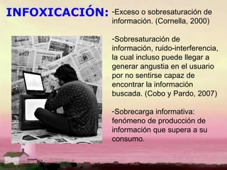INFOXICACIÓN: Exceso o sobresaturación de información. (Cornella, 2000) Sobresaturación de información, ruido-interferencia, la cual incluso puede llegar a generar angustia en el usuario por no sentirse capaz de encontrar la información buscada. (Cobo y Pardo, 2007) Sobrecarga informativa: fenómeno de producción de información que supera a su consumo. 
