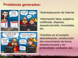 Problemas generados: Sobresaturación de Internet Información falsa, subjetiva, codificada, dispersa, desestructurada, incompleta, etc. Cambios en el receptor: desmotivación, construcción del conocimiento de forma desestructurada y sin profundidad, confusión, etc. 