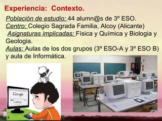 Experiencia:  Contexto. Población de estudio:  44 alumn@s de 3º ESO. Centro:   Colegio Sagrada Familia, Alcoy (Alicante) Asignaturas implicadas:  Física y Química y Biologia y Geologia. Aulas:  Aulas de los dos grupos (3º ESO-A y 3º ESO B) y aula de Informática. 