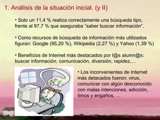 1. Análisis de la situación inicial. (y II) Solo un 11,4 % realiza correctamente una búsqueda tipo, frente al 97,7 % que aseguraba “saber buscar información”. Como recursos de búsqueda de información más utilizados figuran: Google (95,20 %), Wikipedia (2,27 %) y Yahoo (1,39 %) Beneficios de Internet más destacados por l@s alumn@s:  buscar información, comunicación, diversión, rapidez,… Los inconvenientes de Internet más detacados fueron: virus, comunicar con algún desconocido con malas intenciones, adicción, timos y engaños, … 