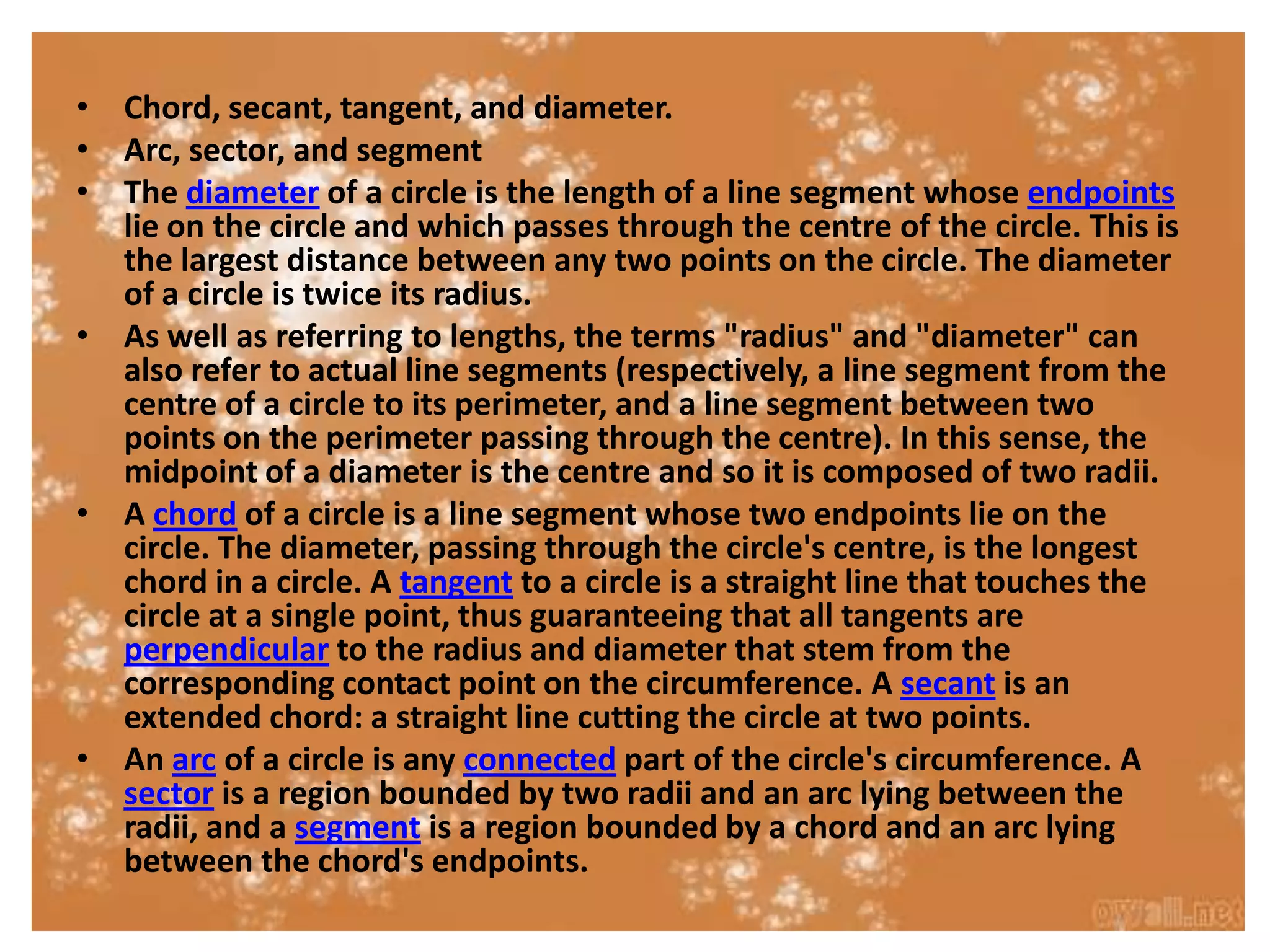 • Chord, secant, tangent, and diameter.
• Arc, sector, and segment
• The diameter of a circle is the length of a line segment whose endpoints
  lie on the circle and which passes through the centre of the circle. This is
  the largest distance between any two points on the circle. The diameter
  of a circle is twice its radius.
• As well as referring to lengths, the terms "radius" and "diameter" can
  also refer to actual line segments (respectively, a line segment from the
  centre of a circle to its perimeter, and a line segment between two
  points on the perimeter passing through the centre). In this sense, the
  midpoint of a diameter is the centre and so it is composed of two radii.
• A chord of a circle is a line segment whose two endpoints lie on the
  circle. The diameter, passing through the circle's centre, is the longest
  chord in a circle. A tangent to a circle is a straight line that touches the
  circle at a single point, thus guaranteeing that all tangents are
  perpendicular to the radius and diameter that stem from the
  corresponding contact point on the circumference. A secant is an
  extended chord: a straight line cutting the circle at two points.
• An arc of a circle is any connected part of the circle's circumference. A
  sector is a region bounded by two radii and an arc lying between the
  radii, and a segment is a region bounded by a chord and an arc lying
  between the chord's endpoints.
 