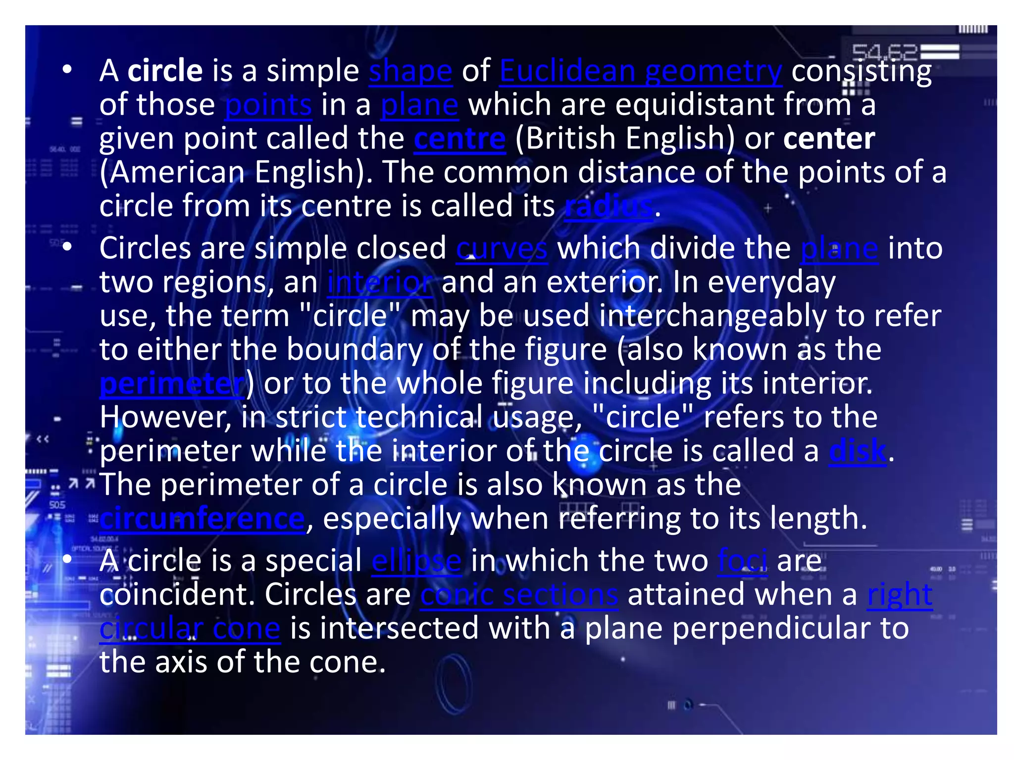 • A circle is a simple shape of Euclidean geometry consisting
  of those points in a plane which are equidistant from a
  given point called the centre (British English) or center
  (American English). The common distance of the points of a
  circle from its centre is called its radius.
• Circles are simple closed curves which divide the plane into
  two regions, an interior and an exterior. In everyday
  use, the term "circle" may be used interchangeably to refer
  to either the boundary of the figure (also known as the
  perimeter) or to the whole figure including its interior.
  However, in strict technical usage, "circle" refers to the
  perimeter while the interior of the circle is called a disk.
  The perimeter of a circle is also known as the
  circumference, especially when referring to its length.
• A circle is a special ellipse in which the two foci are
  coincident. Circles are conic sections attained when a right
  circular cone is intersected with a plane perpendicular to
  the axis of the cone.
 