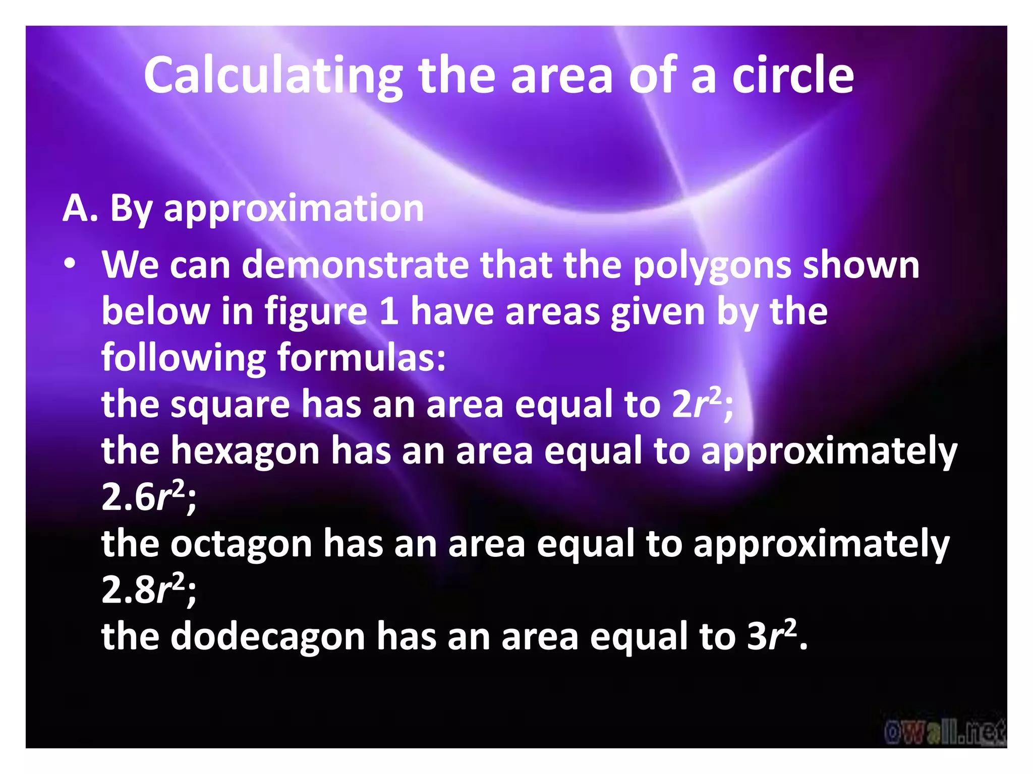 Calculating the area of a circle

A. By approximation
• We can demonstrate that the polygons shown
  below in figure 1 have areas given by the
  following formulas:
  the square has an area equal to 2r2;
  the hexagon has an area equal to approximately
  2.6r2;
  the octagon has an area equal to approximately
  2.8r2;
  the dodecagon has an area equal to 3r2.
 