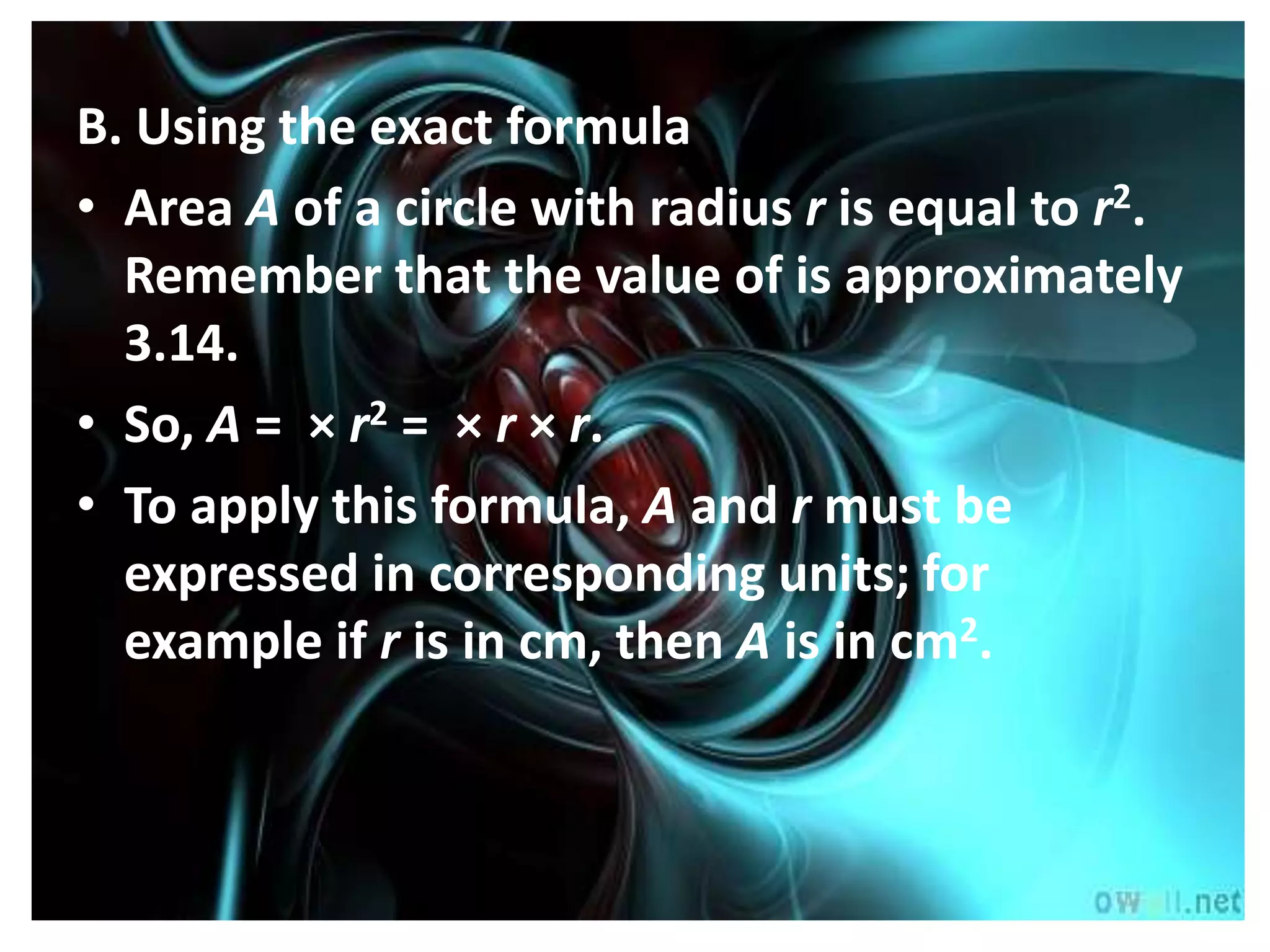 B. Using the exact formula
• Area A of a circle with radius r is equal to r2.
  Remember that the value of is approximately
  3.14.
• So, A = × r2 = × r × r.
• To apply this formula, A and r must be
  expressed in corresponding units; for
  example if r is in cm, then A is in cm2.
 