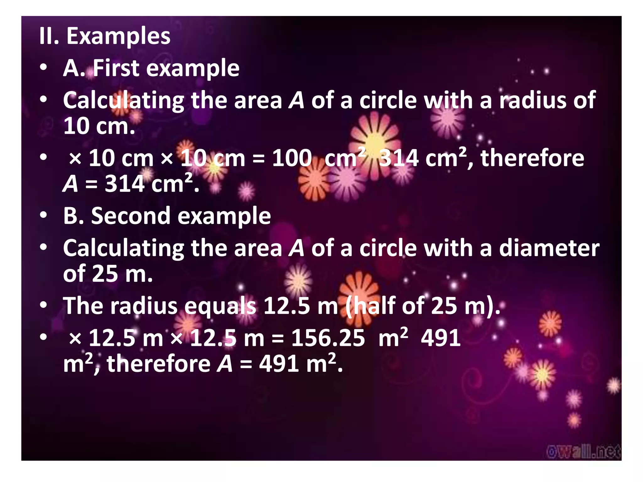 II. Examples
• A. First example
• Calculating the area A of a circle with a radius of
   10 cm.
• × 10 cm × 10 cm = 100 cm² 314 cm², therefore
   A = 314 cm².
• B. Second example
• Calculating the area A of a circle with a diameter
   of 25 m.
• The radius equals 12.5 m (half of 25 m).
• × 12.5 m × 12.5 m = 156.25 m2 491
   m2, therefore A = 491 m2.
 