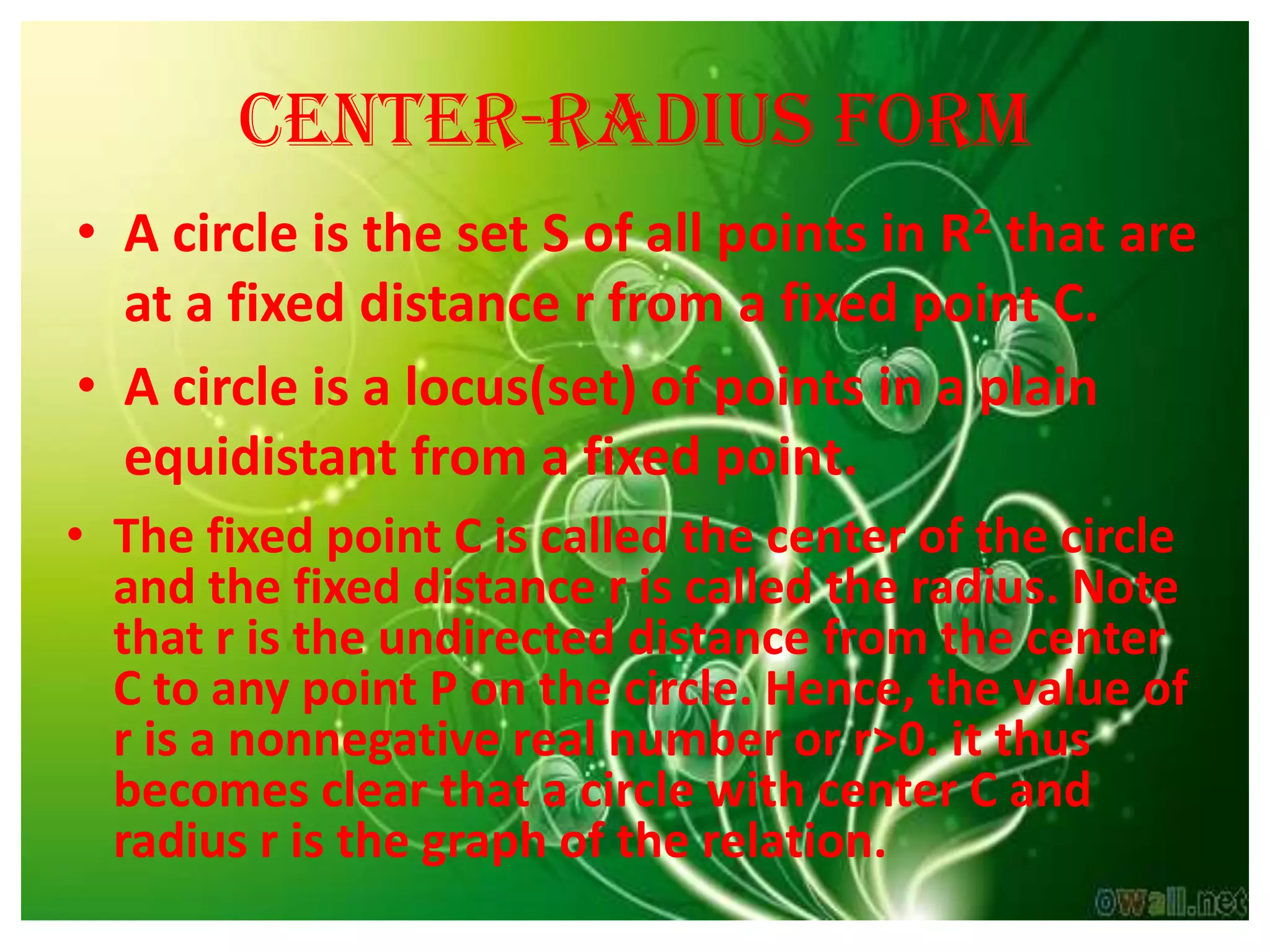Center-radius form
• A circle is the set S of all points in R2 that are
  at a fixed distance r from a fixed point C.
• A circle is a locus(set) of points in a plain
  equidistant from a fixed point.
• The fixed point C is called the center of the circle
  and the fixed distance r is called the radius. Note
  that r is the undirected distance from the center
  C to any point P on the circle. Hence, the value of
  r is a nonnegative real number or r>0. it thus
  becomes clear that a circle with center C and
  radius r is the graph of the relation.
 