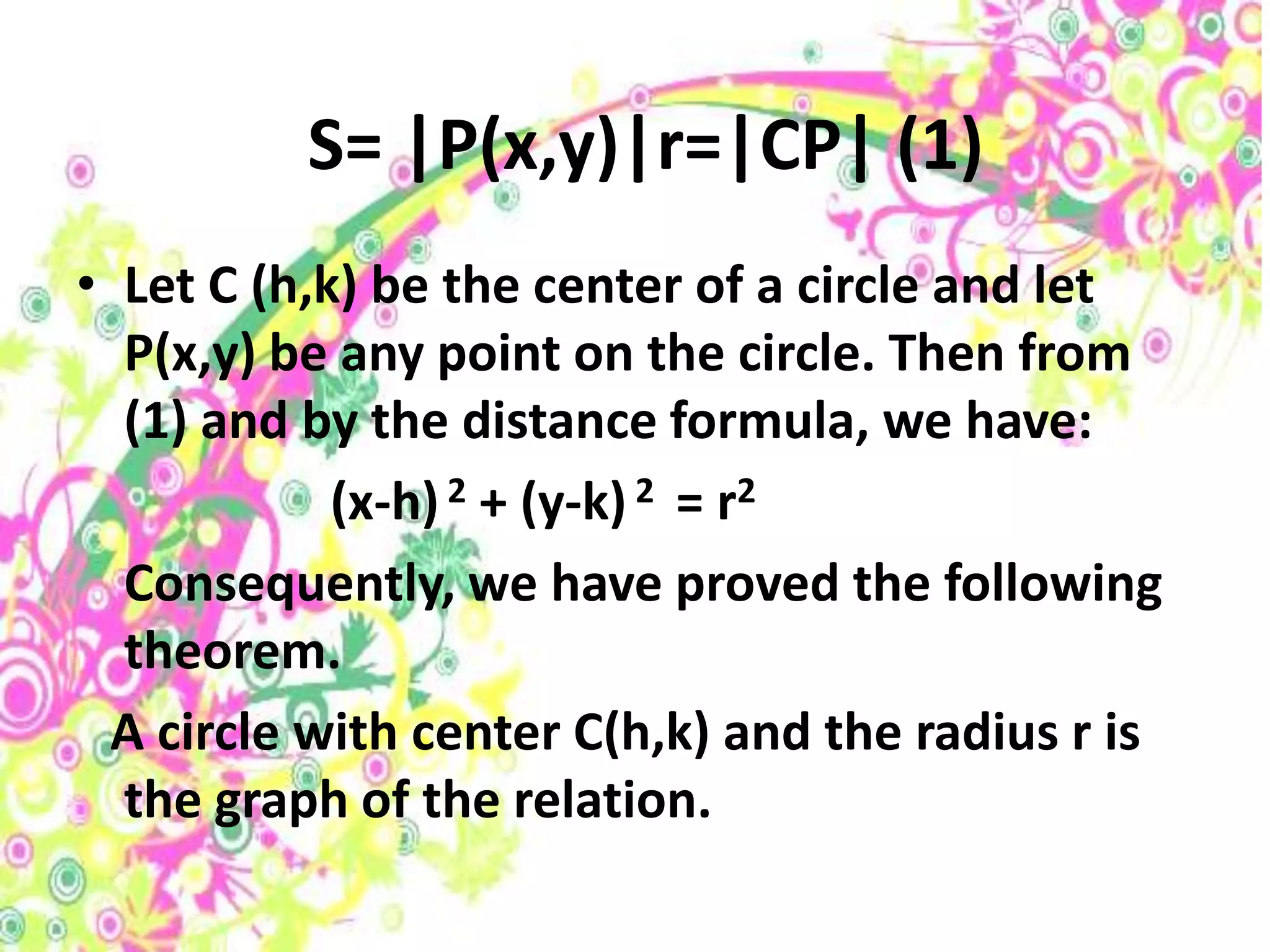 S= |P(x,y)|r=|CP| (1)
• Let C (h,k) be the center of a circle and let
  P(x,y) be any point on the circle. Then from
  (1) and by the distance formula, we have:
            (x-h) 2 + (y-k) 2 = r2
  Consequently, we have proved the following
  theorem.
  A circle with center C(h,k) and the radius r is
  the graph of the relation.
 