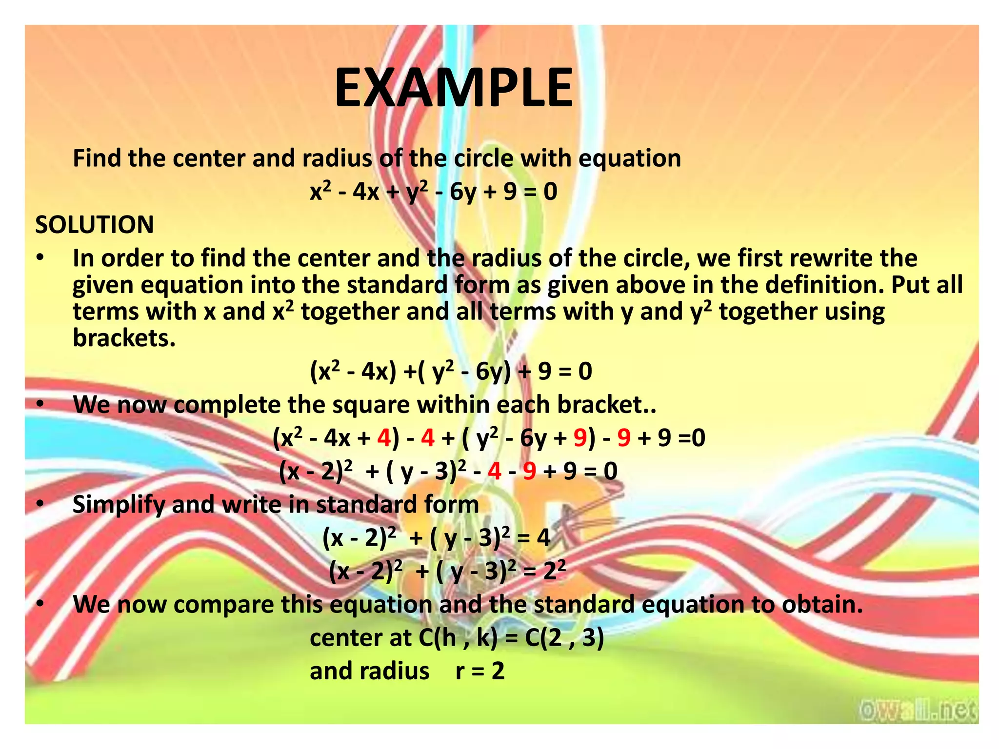 EXAMPLE
  Find the center and radius of the circle with equation
                         x2 - 4x + y2 - 6y + 9 = 0
SOLUTION
• In order to find the center and the radius of the circle, we first rewrite the
  given equation into the standard form as given above in the definition. Put all
  terms with x and x2 together and all terms with y and y2 together using
  brackets.
                         (x2 - 4x) +( y2 - 6y) + 9 = 0
• We now complete the square within each bracket..
                     (x2 - 4x + 4) - 4 + ( y2 - 6y + 9) - 9 + 9 =0
                      (x - 2)2 + ( y - 3)2 - 4 - 9 + 9 = 0
• Simplify and write in standard form
                           (x - 2)2 + ( y - 3)2 = 4
                            (x - 2)2 + ( y - 3)2 = 22
• We now compare this equation and the standard equation to obtain.
                         center at C(h , k) = C(2 , 3)
                         and radius r = 2
 