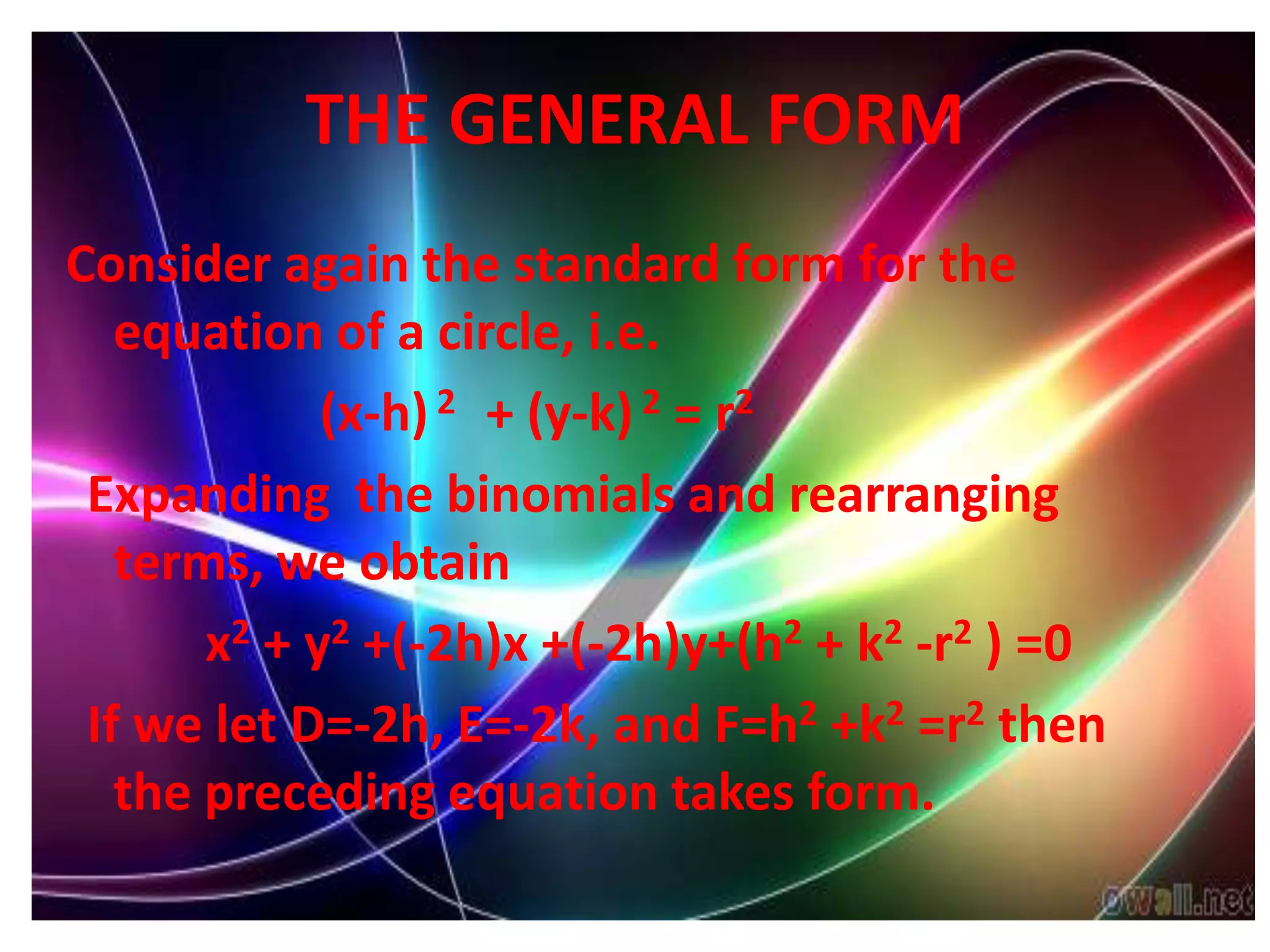 THE GENERAL FORM
Consider again the standard form for the
   equation of a circle, i.e.
             (x-h) 2 + (y-k) 2 = r2
 Expanding the binomials and rearranging
   terms, we obtain
       x2 + y2 +(-2h)x +(-2h)y+(h2 + k2 -r2 ) =0
 If we let D=-2h, E=-2k, and F=h2 +k2 =r2 then
   the preceding equation takes form.
 