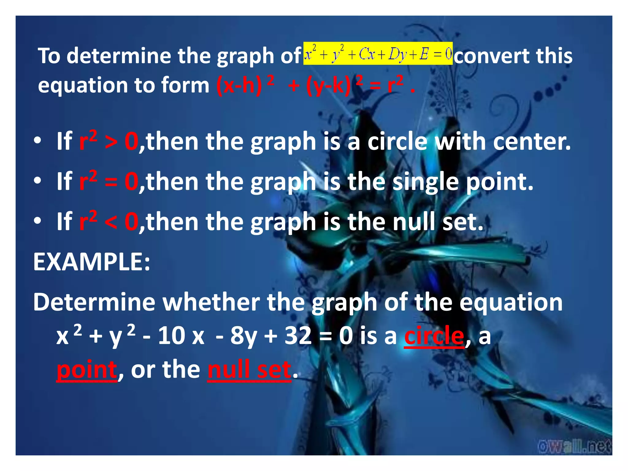 To determine the graph of                   convert this
equation to form (x-h) 2 + (y-k) 2 = r2 .

• If r2 > 0,then the graph is a circle with center.
• If r2 = 0,then the graph is the single point.
• If r2 < 0,then the graph is the null set.
EXAMPLE:
Determine whether the graph of the equation
  x 2 + y 2 - 10 x - 8y + 32 = 0 is a circle, a
  point, or the null set.
 