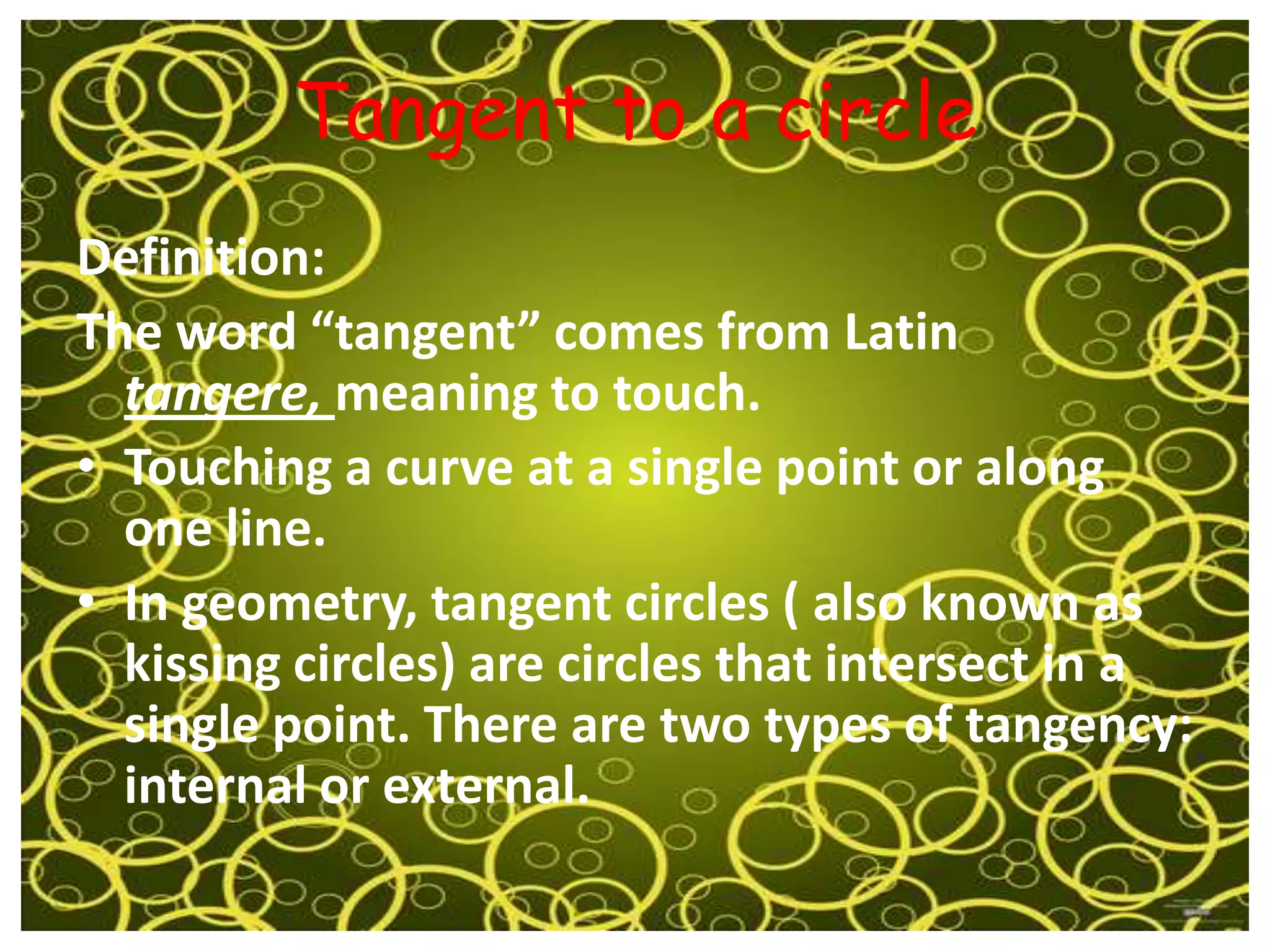 Tangent to a circle
Definition:
The word “tangent” comes from Latin
  tangere, meaning to touch.
• Touching a curve at a single point or along
  one line.
• In geometry, tangent circles ( also known as
  kissing circles) are circles that intersect in a
  single point. There are two types of tangency:
  internal or external.
 