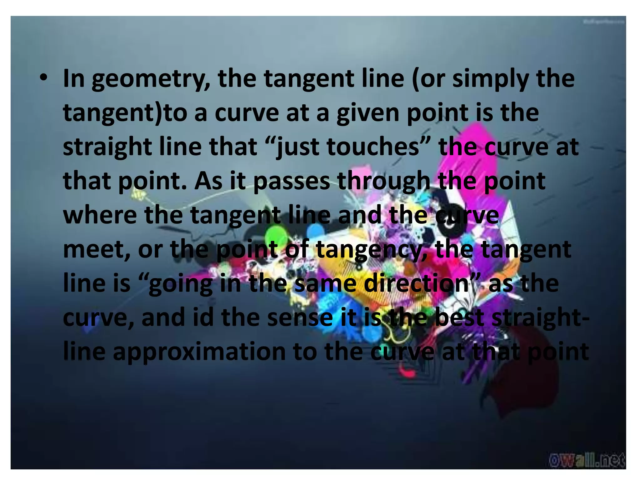 • In geometry, the tangent line (or simply the
  tangent)to a curve at a given point is the
  straight line that “just touches” the curve at
  that point. As it passes through the point
  where the tangent line and the curve
  meet, or the point of tangency, the tangent
  line is “going in the same direction” as the
  curve, and id the sense it is the best straight-
  line approximation to the curve at that point
 