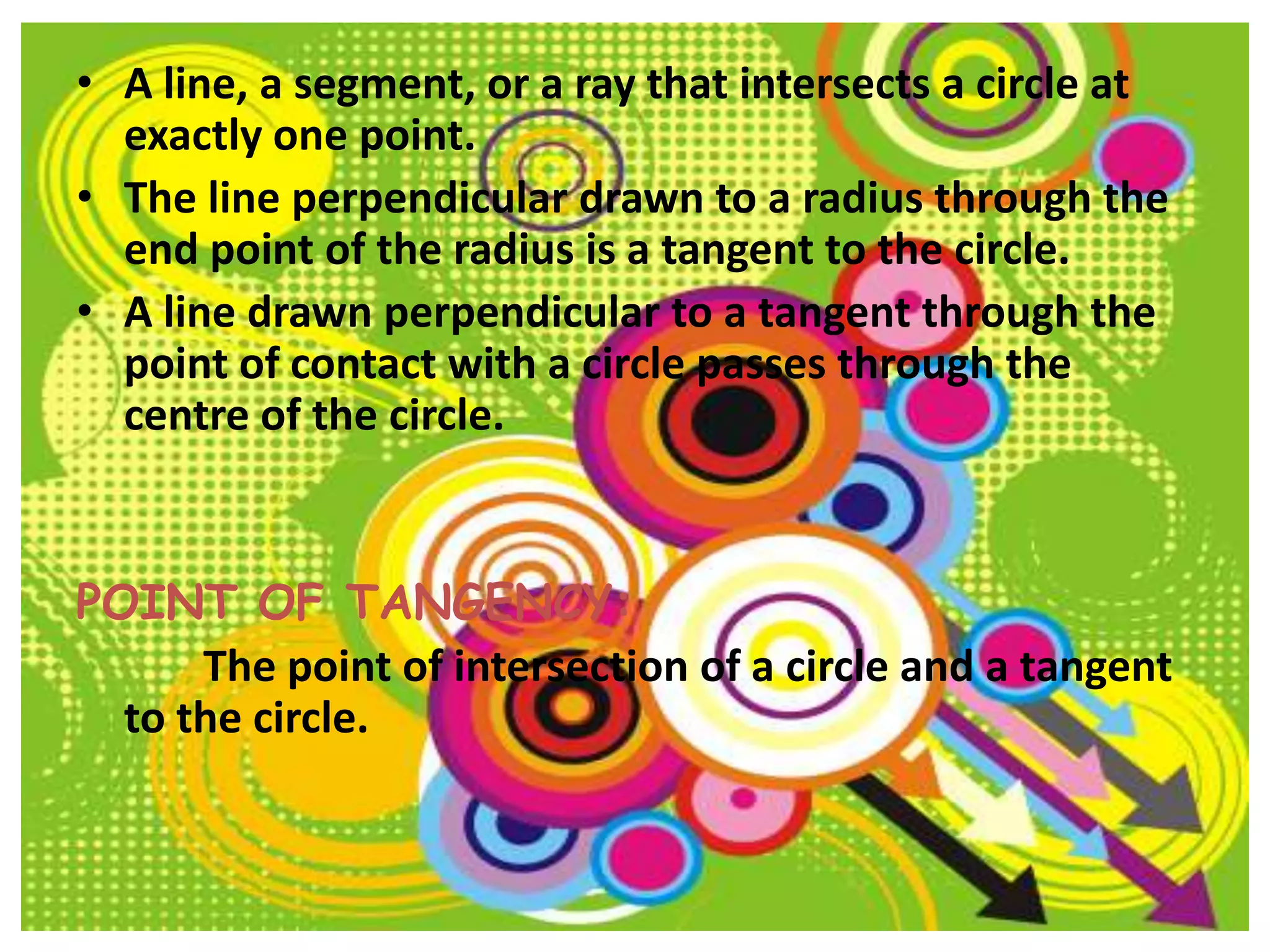 • A line, a segment, or a ray that intersects a circle at
  exactly one point.
• The line perpendicular drawn to a radius through the
  end point of the radius is a tangent to the circle.
• A line drawn perpendicular to a tangent through the
  point of contact with a circle passes through the
  centre of the circle.


POINT OF TANGENCY:
      The point of intersection of a circle and a tangent
  to the circle.
 