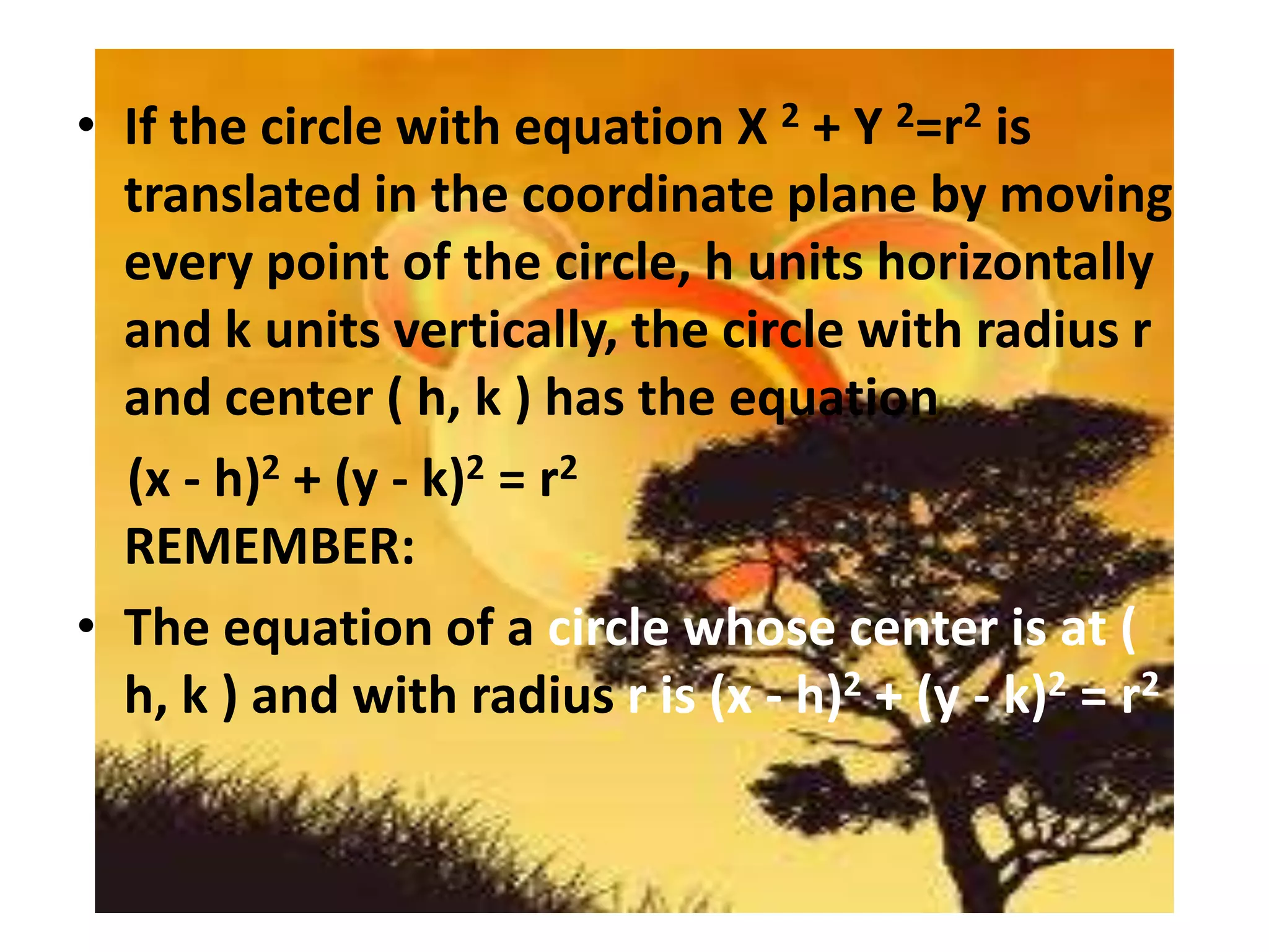 • If the circle with equation X 2 + Y 2=r2 is
  translated in the coordinate plane by moving
  every point of the circle, h units horizontally
  and k units vertically, the circle with radius r
  and center ( h, k ) has the equation
  (x - h)2 + (y - k)2 = r2
  REMEMBER:
• The equation of a circle whose center is at (
  h, k ) and with radius r is (x - h)2 + (y - k)2 = r2
 
