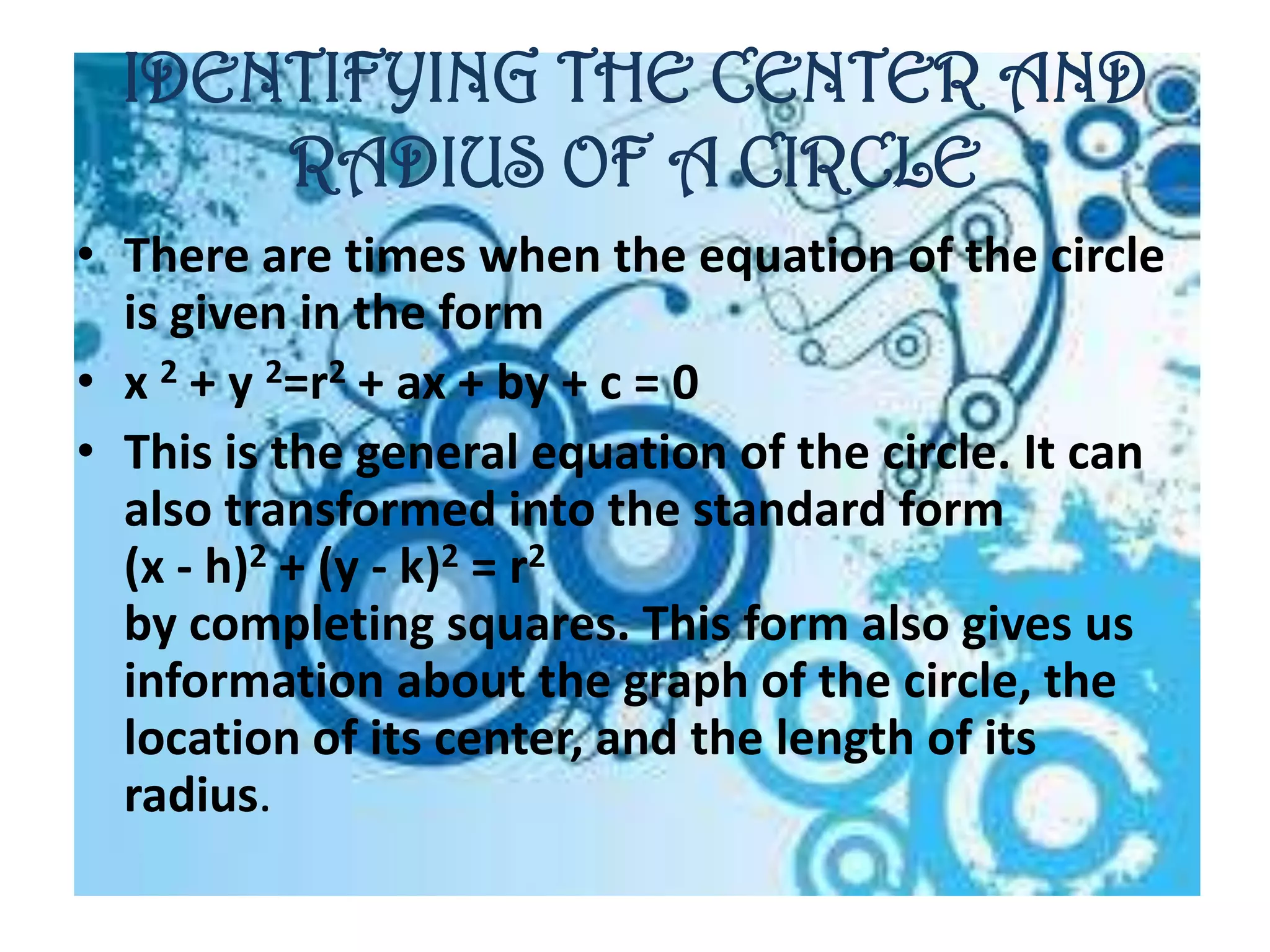 IDENTIFYING THE CENTER AND
      RADIUS OF A CIRCLE
• There are times when the equation of the circle
  is given in the form
• x 2 + y 2=r2 + ax + by + c = 0
• This is the general equation of the circle. It can
  also transformed into the standard form
  (x - h)2 + (y - k)2 = r2
  by completing squares. This form also gives us
  information about the graph of the circle, the
  location of its center, and the length of its
  radius.
 