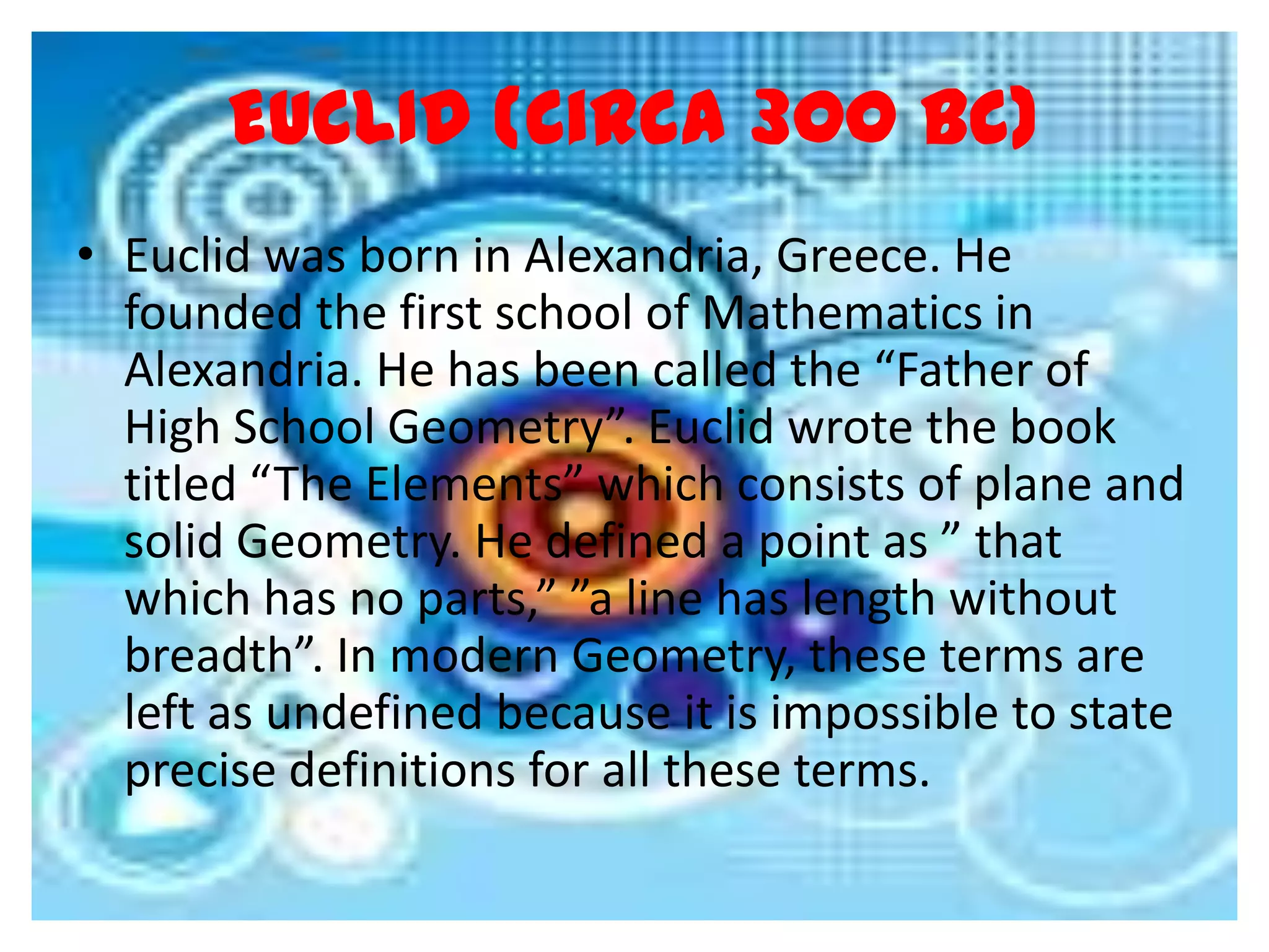 EUCLID (Circa 300 BC)
• Euclid was born in Alexandria, Greece. He
  founded the first school of Mathematics in
  Alexandria. He has been called the “Father of
  High School Geometry”. Euclid wrote the book
  titled “The Elements” which consists of plane and
  solid Geometry. He defined a point as ” that
  which has no parts,” ”a line has length without
  breadth”. In modern Geometry, these terms are
  left as undefined because it is impossible to state
  precise definitions for all these terms.
 