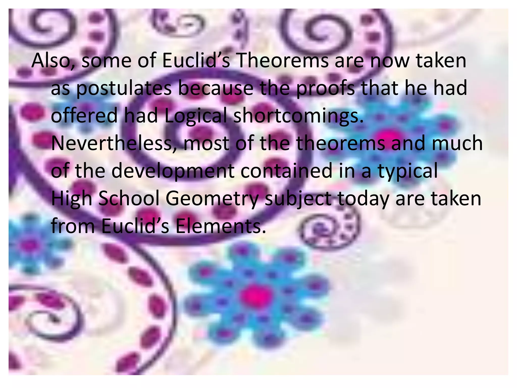 Also, some of Euclid’s Theorems are now taken
  as postulates because the proofs that he had
  offered had Logical shortcomings.
  Nevertheless, most of the theorems and much
  of the development contained in a typical
  High School Geometry subject today are taken
  from Euclid’s Elements.
 
