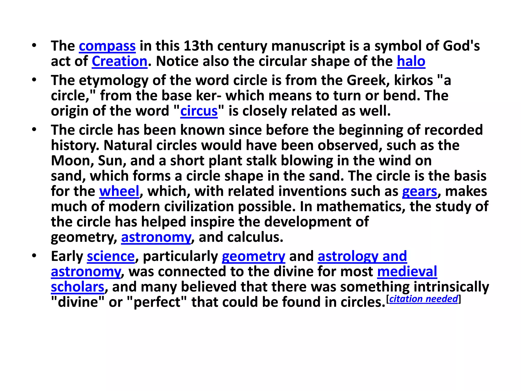 • The compass in this 13th century manuscript is a symbol of God's
  act of Creation. Notice also the circular shape of the halo
• The etymology of the word circle is from the Greek, kirkos "a
  circle," from the base ker- which means to turn or bend. The
  origin of the word "circus" is closely related as well.
• The circle has been known since before the beginning of recorded
  history. Natural circles would have been observed, such as the
  Moon, Sun, and a short plant stalk blowing in the wind on
  sand, which forms a circle shape in the sand. The circle is the basis
  for the wheel, which, with related inventions such as gears, makes
  much of modern civilization possible. In mathematics, the study of
  the circle has helped inspire the development of
  geometry, astronomy, and calculus.
• Early science, particularly geometry and astrology and
  astronomy, was connected to the divine for most medieval
  scholars, and many believed that there was something intrinsically
  "divine" or "perfect" that could be found in circles.[citation needed]
 