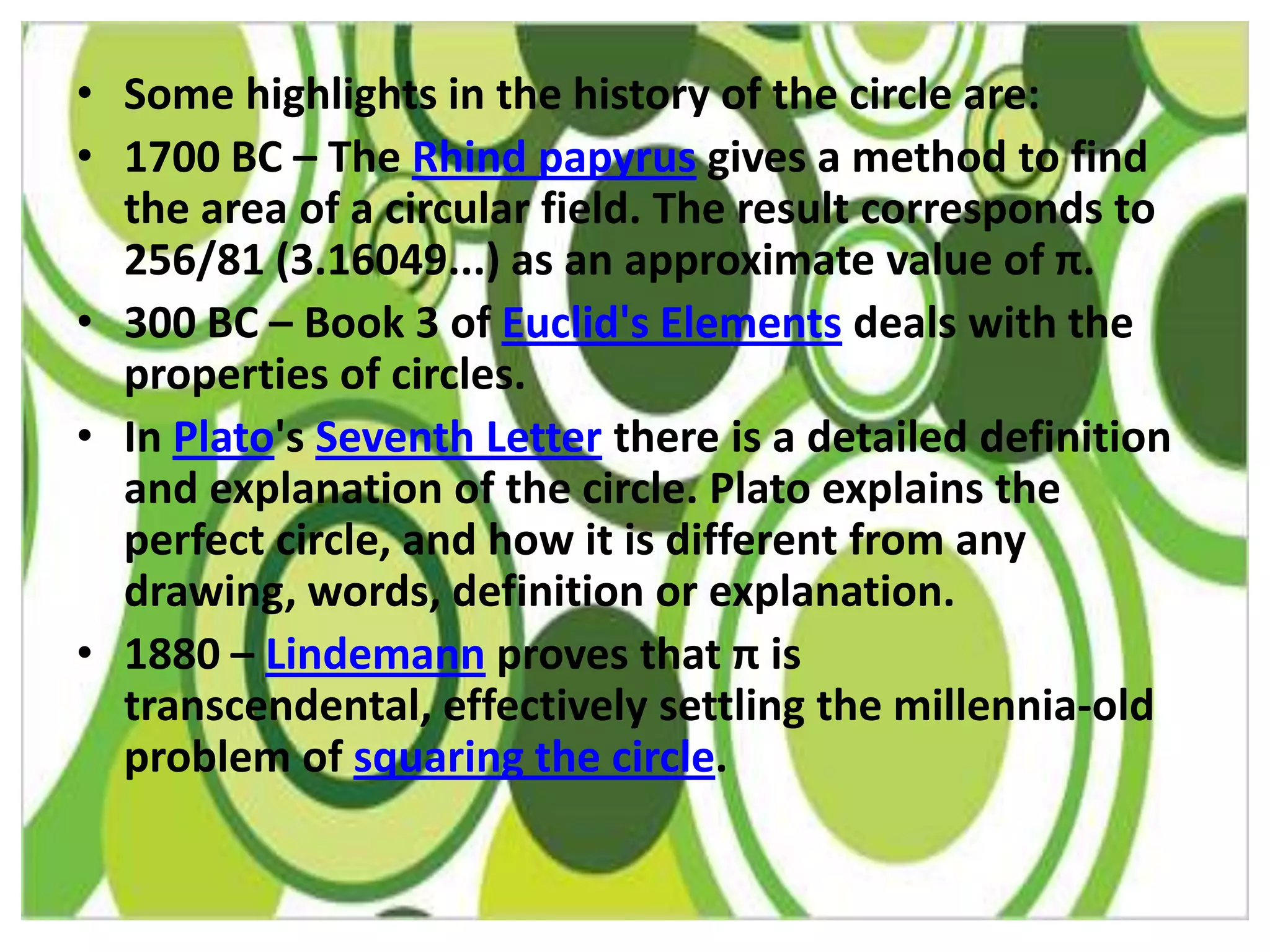 • Some highlights in the history of the circle are:
• 1700 BC – The Rhind papyrus gives a method to find
  the area of a circular field. The result corresponds to
  256/81 (3.16049...) as an approximate value of π.
• 300 BC – Book 3 of Euclid's Elements deals with the
  properties of circles.
• In Plato's Seventh Letter there is a detailed definition
  and explanation of the circle. Plato explains the
  perfect circle, and how it is different from any
  drawing, words, definition or explanation.
• 1880 – Lindemann proves that π is
  transcendental, effectively settling the millennia-old
  problem of squaring the circle.
 