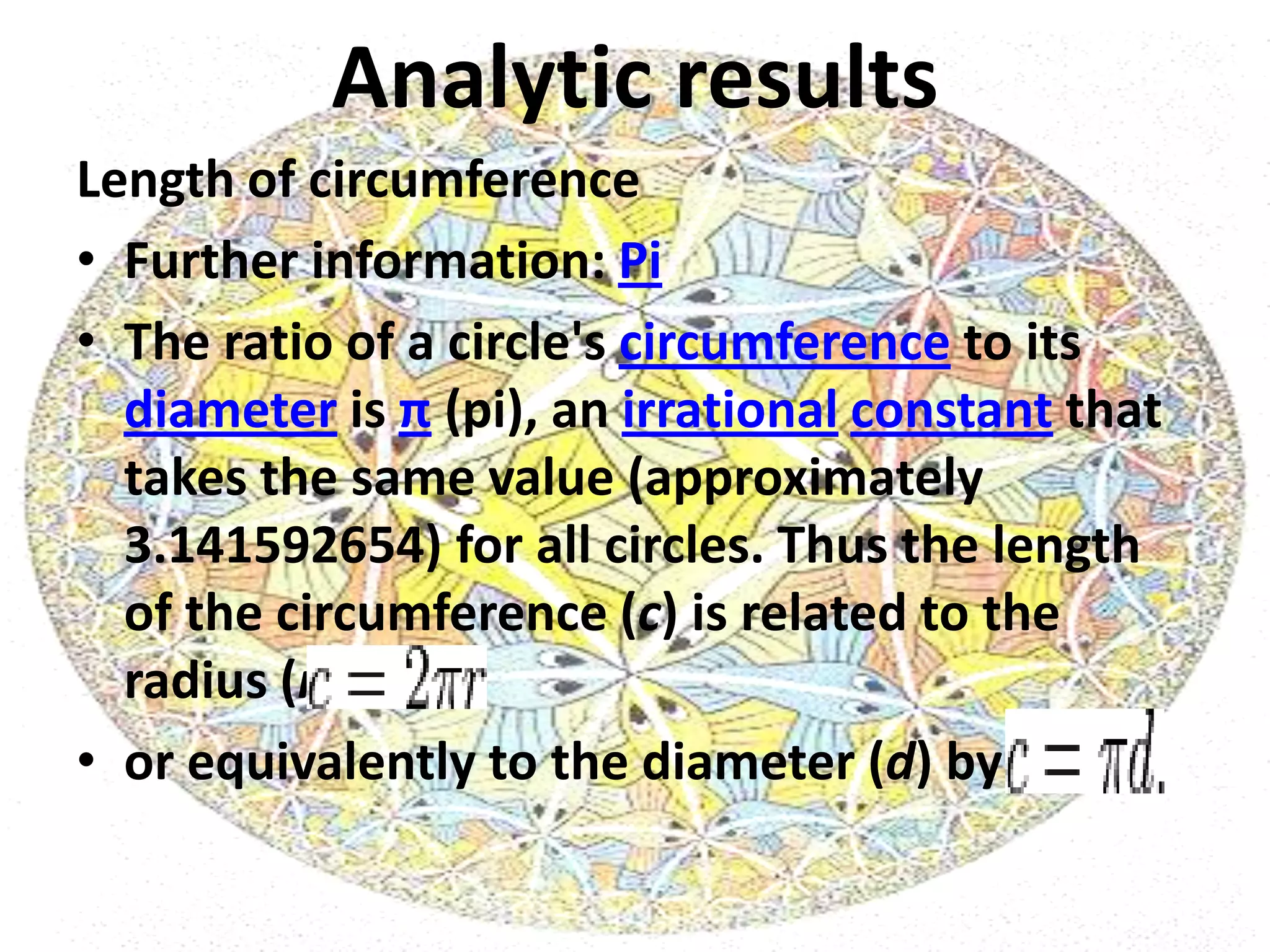 Analytic results
Length of circumference
• Further information: Pi
• The ratio of a circle's circumference to its
  diameter is π (pi), an irrational constant that
  takes the same value (approximately
  3.141592654) for all circles. Thus the length
  of the circumference (c) is related to the
  radius (r) by
• or equivalently to the diameter (d) by
 