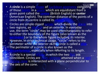• A circle is a simple shape of Euclidean geometry consisting
  of those points in a plane which are equidistant from a
  given point called the centre (British English) or center
  (American English). The common distance of the points of a
  circle from its centre is called its radius.
• Circles are simple closed curves which divide the plane into
  two regions, an interior and an exterior. In everyday
  use, the term "circle" may be used interchangeably to refer
  to either the boundary of the figure (also known as the
  perimeter) or to the whole figure including its interior.
  However, in strict technical usage, "circle" refers to the
  perimeter while the interior of the circle is called a disk.
  The perimeter of a circle is also known as the
  circumference, especially when referring to its length.
• A circle is a special ellipse in which the two foci are
  coincident. Circles are conic sections attained when a right
  circular cone is intersected with a plane perpendicular to
  the axis of the cone.
 