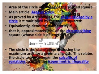 • Area of the circle = π × area of the shaded square
• Main article: Area of a disk
• As proved by Archimedes, the area enclosed by a
  circle is π multiplied by the radius squared:
• Equivalently, denoting diameter by d,
• that is, approximately 79% of the circumscribing
  square (whose side is of length d).


• The circle is the plane curve enclosing the
  maximum area for a given arc length. This relates
  the circle to a problem in the calculus of
  variations, namely the isoperimetric inequality
 