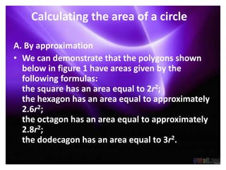Calculating the area of a circle

A. By approximation
• We can demonstrate that the polygons shown
  below in figure 1 have areas given by the
  following formulas:
  the square has an area equal to 2r2;
  the hexagon has an area equal to approximately
  2.6r2;
  the octagon has an area equal to approximately
  2.8r2;
  the dodecagon has an area equal to 3r2.
 