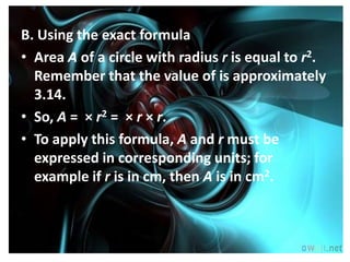 B. Using the exact formula
• Area A of a circle with radius r is equal to r2.
  Remember that the value of is approximately
  3.14.
• So, A = × r2 = × r × r.
• To apply this formula, A and r must be
  expressed in corresponding units; for
  example if r is in cm, then A is in cm2.
 